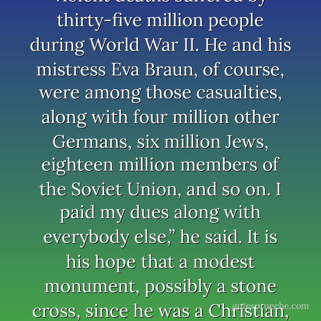 Dr. Kevorkian has just unstrapped me from the gurney after yet another controlled near-death experience. I was lucky enough on this trip to interview none other than the late Adolf Hitler.<br />I was gratified to learn that he now feels remorse for any actions of his, however indirectly, which might have had anything to do with the violent deaths suffered by thirty-five million people during World War II. He and his mistress Eva Braun, of course, were among those casualties, along with four million other Germans, six million Jews, eighteen million members of the Soviet Union, and so on.<br />I paid my dues along with everybody else,” he said.<br />It is his hope that a modest monument, possibly a stone cross, since he was a Christian, will be erected somewhere in his memory, possibly on the grounds of the United Nations headquarters in New York. It should be incised, he said, with his name and dates 1889-1945. Underneath should be a two-word sentence in German: “Entschuldigen Sie.”<br />Roughly translated into English, this comes out, “I Beg Your Pardon,” or “Excuse Me. - Kurt Vonnegut Jr.