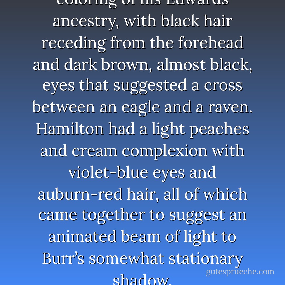 Burr had the dark and severe coloring of his Edwards ancestry, with black hair receding from the forehead and dark brown, almost black, eyes that suggested a cross between an eagle and a raven. Hamilton had a light peaches and cream complexion with violet-blue eyes and auburn-red hair, all of which came together to suggest an animated beam of light to Burr’s somewhat stationary shadow. - Joseph J. Ellis
