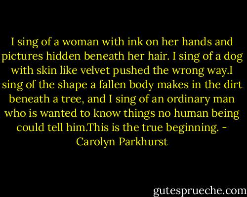 I sing of a woman with ink on her hands and pictures hidden beneath her hair. I sing of a dog with skin like velvet pushed the wrong way.I sing of the shape a fallen body makes in the dirt beneath a tree, and I sing of an ordinary man who is wanted to know things no human being could tell him.This is the true beginning. - Carolyn Parkhurst