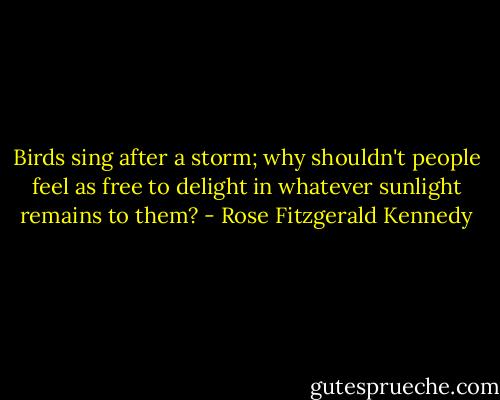 Birds sing after a storm; why shouldn't people feel as free to delight in whatever sunlight remains to them? - Rose Fitzgerald Kennedy