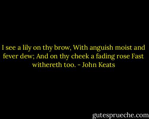I see a lily on thy brow,<br />With anguish moist and fever dew;<br />And on thy cheek a fading rose<br />Fast withereth too. - John Keats