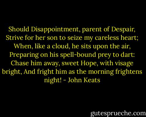 Should Disappointment, parent of Despair,<br />Strive for her son to seize my careless heart;<br />When, like a cloud, he sits upon the air,<br />Preparing on his spell-bound prey to dart:<br />Chase him away, sweet Hope, with visage bright,<br />And fright him as the morning frightens night! - John Keats