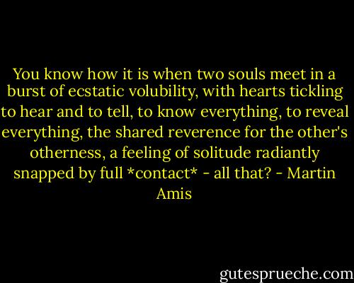 You know how it is when two souls meet in a burst of ecstatic volubility, with hearts tickling to hear and to tell, to know everything, to reveal everything, the shared reverence for the other's otherness, a feeling of solitude radiantly snapped by full *contact* - all that? - Martin Amis