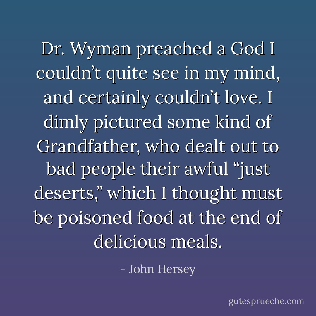 Dr. Wyman preached a God I couldn’t quite see in my mind, and certainly couldn’t love. I dimly pictured some kind of Grandfather, who dealt out to bad people their awful “just deserts,” which I thought must be poisoned food at the end of delicious meals. - John Hersey