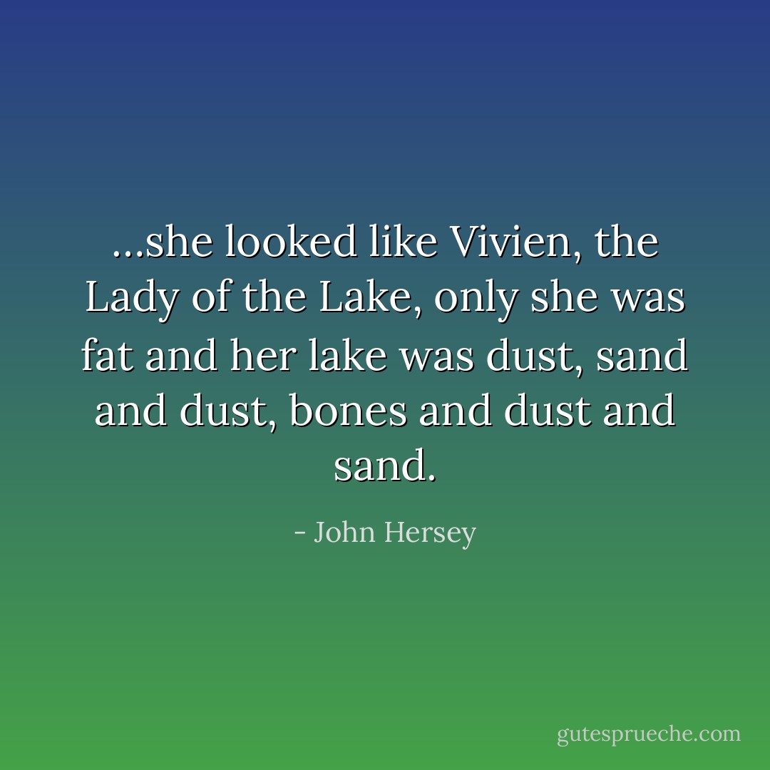 …she looked like Vivien, the Lady of the Lake, only she was fat and her lake was dust, sand and dust, bones and dust and sand. - John Hersey