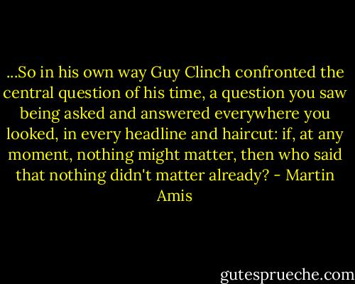 ...So in his own way Guy Clinch confronted the central question of his time, a question you saw being asked and answered everywhere you looked, in every headline and haircut: if, at any moment, nothing might matter, then who said that nothing didn't matter already? - Martin Amis