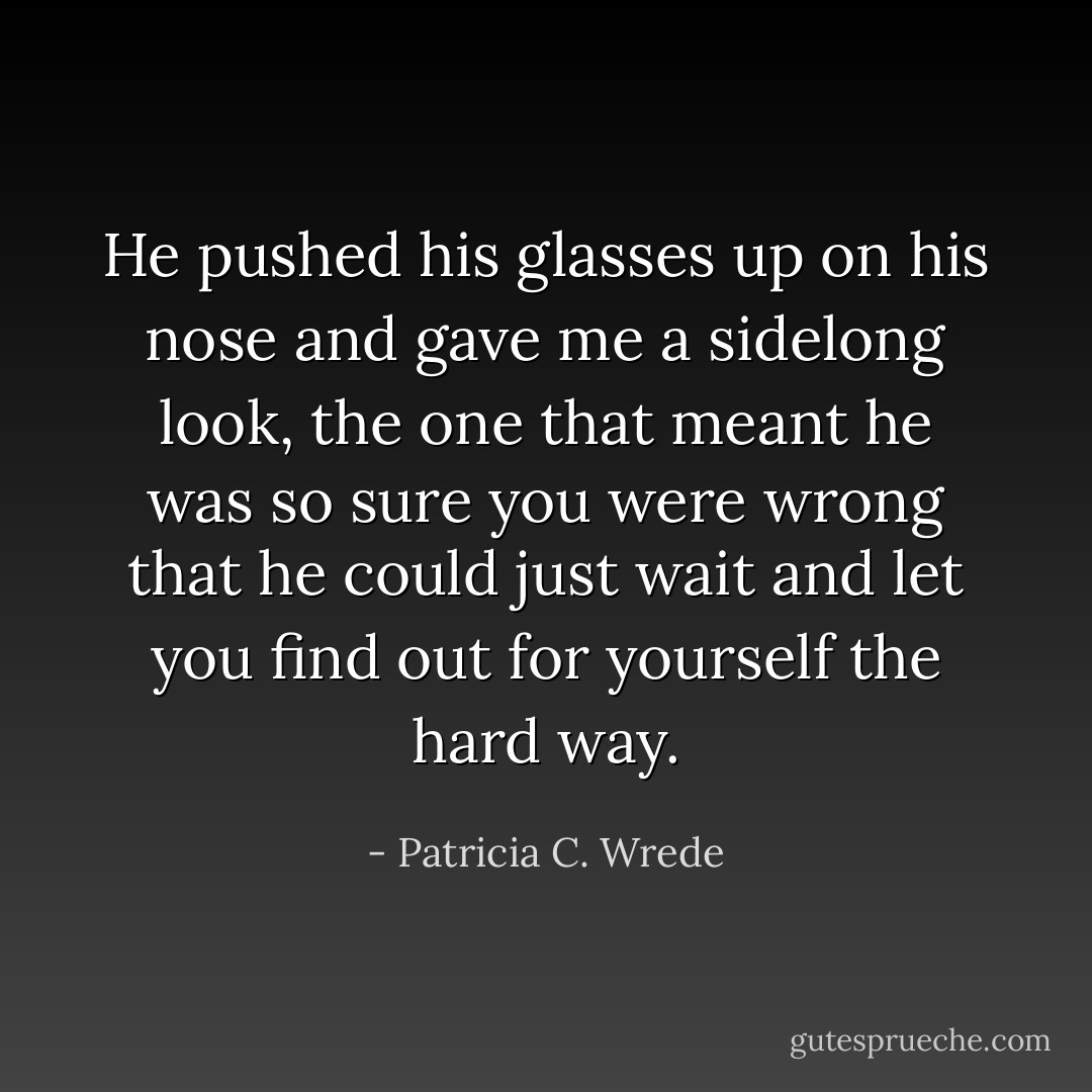 He pushed his glasses up on his nose and gave me a sidelong look, the one that meant he was so sure you were wrong that he could just wait and let you find out for yourself the hard way. - Patricia C. Wrede