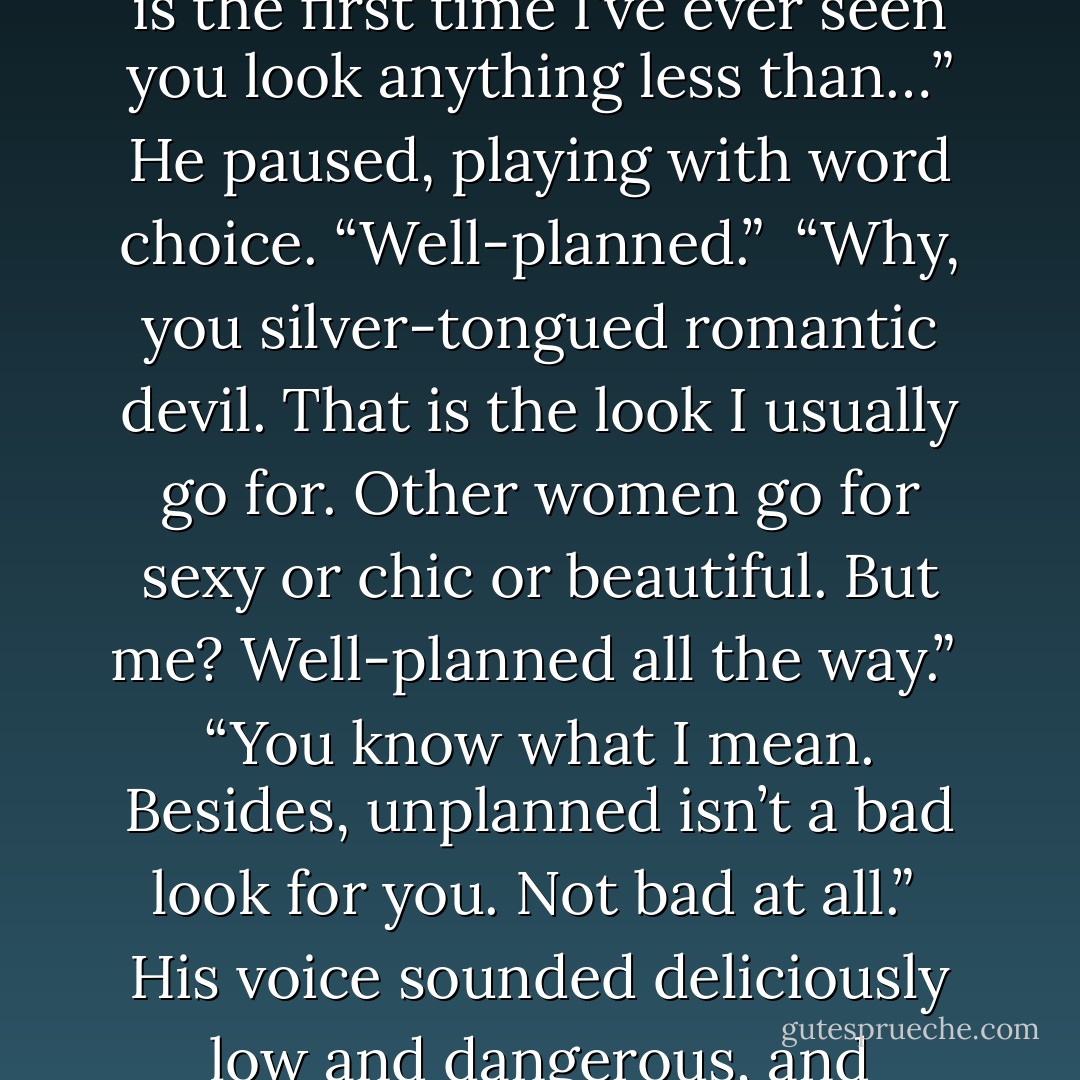 Seth laughed when he saw me.<br /><br />“Hey,” I said, poking him with my foot, “be nice.”<br /><br />“I think this is the first time I’ve ever seen you look anything less than…” He paused, playing with word choice. “Well-planned.”<br /><br />“Why, you silver-tongued romantic devil. That is the look I usually go for. Other women go for sexy or chic or beautiful. But me? Well-planned all the way.”<br /><br />“You know what I mean. Besides, unplanned isn’t a bad look for you. Not bad at all.”<br /><br />His voice sounded deliciously low and dangerous, and something ignited between us as we held each other’s eyes. - Richelle Mead