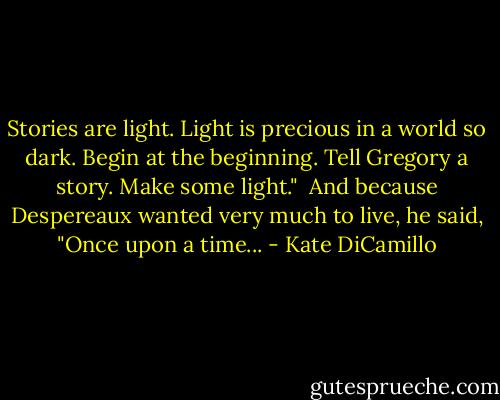 Stories are light. Light is precious in a world so dark. Begin at the beginning. Tell Gregory a story. Make some light."<br /><br />And because Despereaux wanted very much to live, he said, "Once upon a time... - Kate DiCamillo