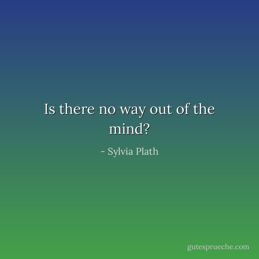 Is there no way out of the mind? - Sylvia Plath