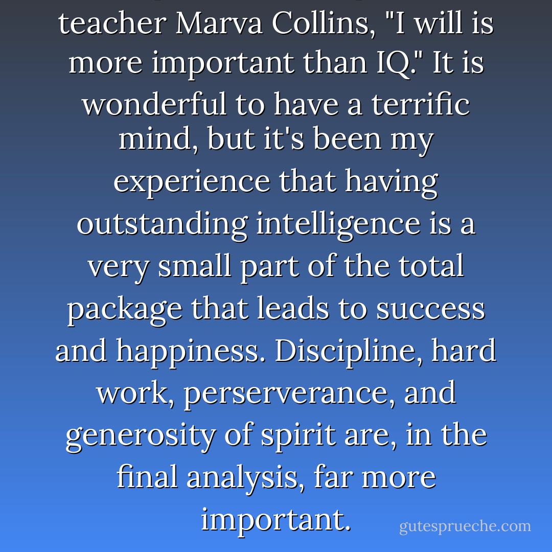To quote the exceptional teacher Marva Collins, "I will is more important than IQ." It is wonderful to have a terrific mind, but it's been my experience that having outstanding intelligence is a very small part of the total package that leads to success and happiness. Discipline, hard work, perserverance, and generosity of spirit are, in the final analysis, far more important. - Rafe Esquith