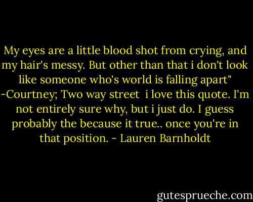 My eyes are a little blood shot from crying, and my hair's messy. But other than that i don't look like someone who's world is falling apart"<br />-Courtney; Two way street<br /><br />i love this quote. I'm not entirely sure why, but i just do. I guess probably the because it true.. once you're in that position. - Lauren Barnholdt