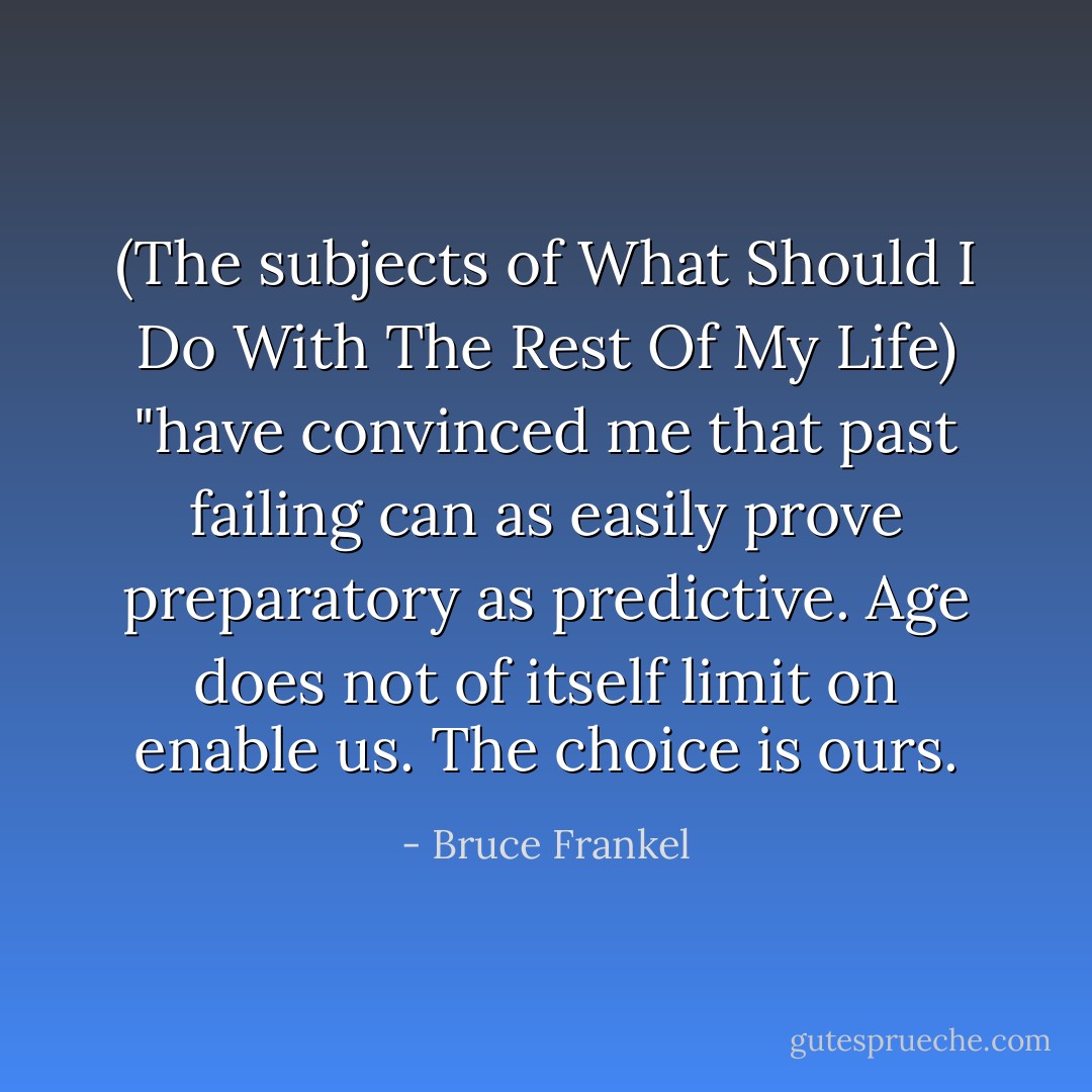 (The subjects of What Should I Do With The Rest Of My Life) "have convinced me that past failing can as easily prove preparatory as predictive. Age does not of itself limit on enable us. The choice is ours. - Bruce Frankel