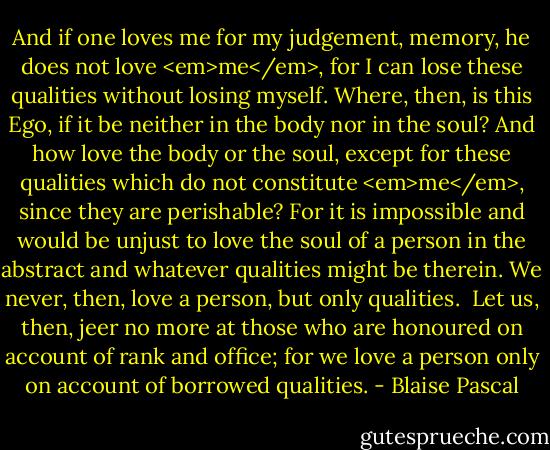 And if one loves me for my judgement, memory, he does not love <em>me</em>, for I can lose these qualities without losing myself. Where, then, is this Ego, if it be neither in the body nor in the soul? And how love the body or the soul, except for these qualities which do not constitute <em>me</em>, since they are perishable? For it is impossible and would be unjust to love the soul of a person in the abstract and whatever qualities might be therein. We never, then, love a person, but only qualities.<br /> Let us, then, jeer no more at those who are honoured on account of rank and office; for we love a person only on account of borrowed qualities. - Blaise Pascal