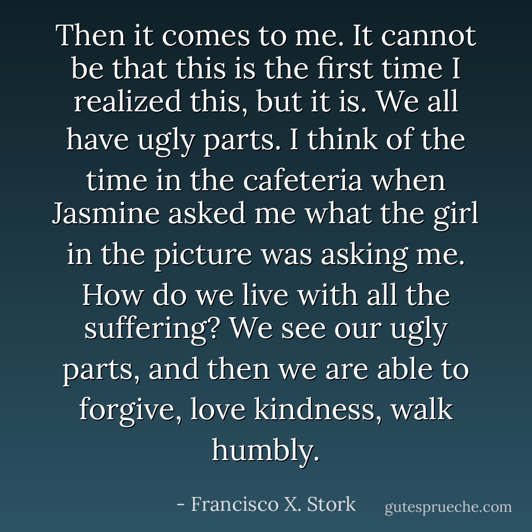 Then it comes to me. It cannot be that this is the first time I realized this, but it is. <i>We all have ugly parts.</i> I think of the time in the cafeteria when Jasmine asked me what the girl in the picture was asking me. How do we live with all the suffering? We see our ugly parts, and then we are able to forgive, love kindness, walk humbly. - Francisco X. Stork