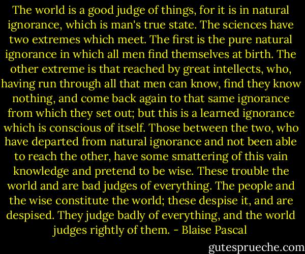 The world is a good judge of things, for it is in natural ignorance, which is man's true state. The sciences have two extremes which meet. The first is the pure natural ignorance in which all men find themselves at birth. The other extreme is that reached by great intellects, who, having run through all that men can know, find they know nothing, and come back again to that same ignorance from which they set out; but this is a learned ignorance which is conscious of itself. Those between the two, who have departed from natural ignorance and not been able to reach the other, have some smattering of this vain knowledge and pretend to be wise. These trouble the world and are bad judges of everything. The people and the wise constitute the world; these despise it, and are despised. They judge badly of everything, and the world judges rightly of them. - Blaise Pascal