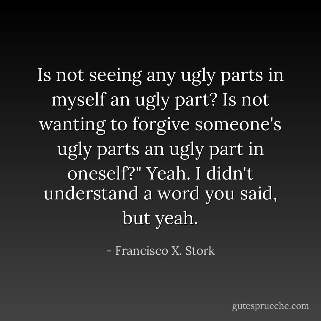 Is not seeing any ugly parts in myself an ugly part? Is not wanting to forgive someone's ugly parts an ugly part in oneself?"<br />Yeah. I didn't understand a word you said, but yeah. - Francisco X. Stork