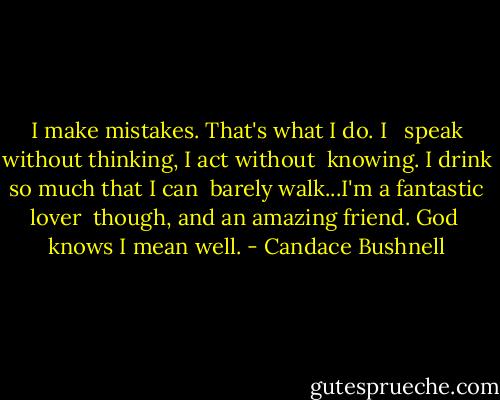 I make mistakes. That's what I do. I <br /> speak without thinking, I act without <br />knowing. I drink so much that I can <br />barely walk...I'm a fantastic lover <br />though, and an amazing friend. God <br />knows I mean well. - Candace Bushnell