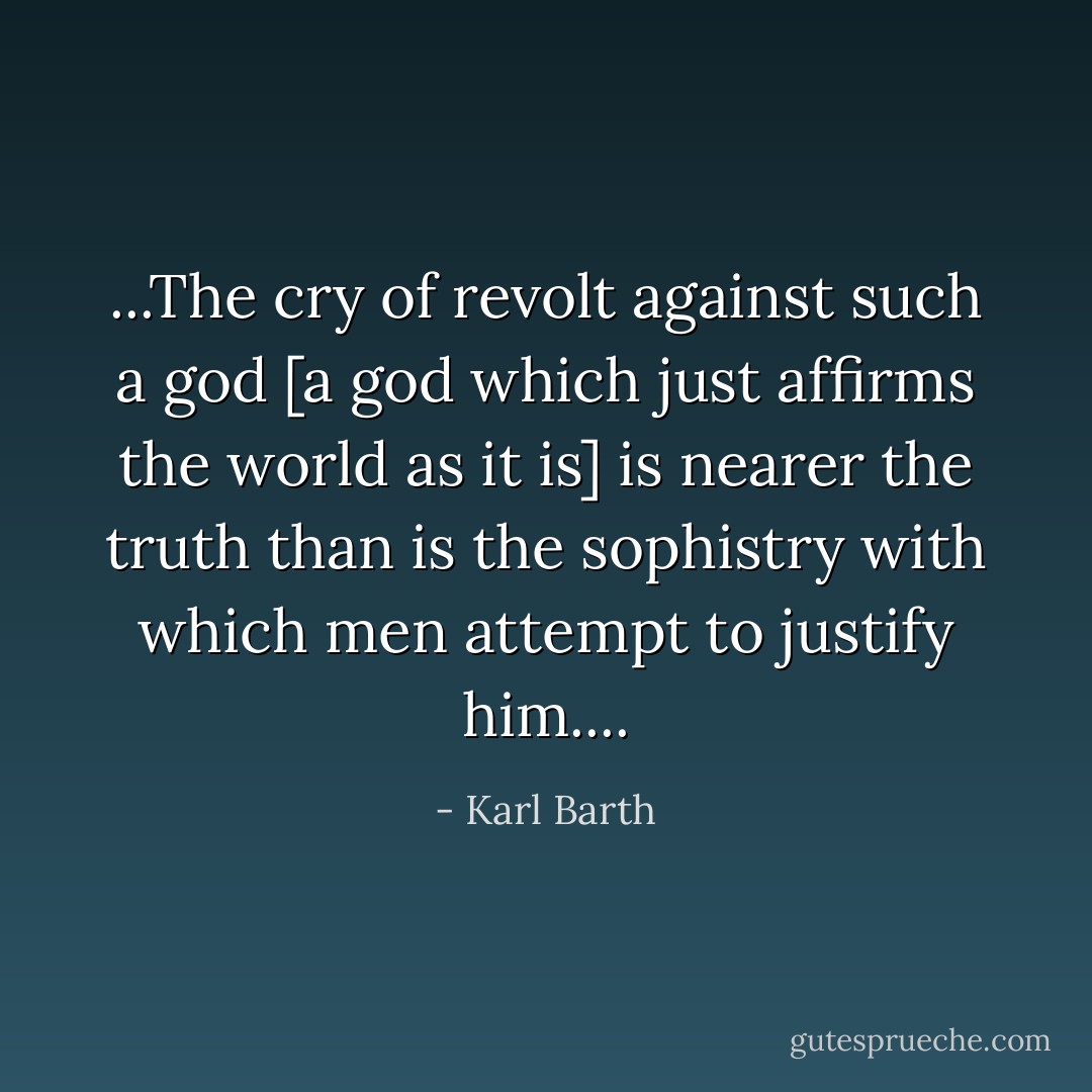 ...The cry of revolt against such a god [a god which just affirms the world as it is] is nearer the truth than is the sophistry with which men attempt to justify him.... - Karl Barth