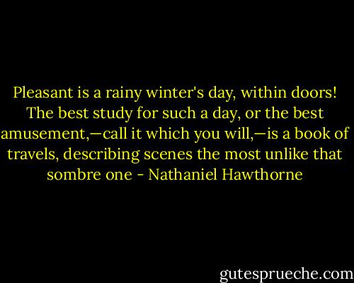 Pleasant is a rainy winter's day, within doors! The best study for such a day, or the best amusement,—call it which you will,—is a book of travels, describing scenes the most unlike that sombre one - Nathaniel Hawthorne