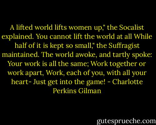 A lifted world lifts women up,"<br />the Socalist explained.<br />You cannot lift the world at all<br />While half of it is kept so small,"<br />the Suffragist maintained.<br />The world awoke, and tartly spoke:<br />Your work is all the same;<br />Work together or work apart,<br />Work, each of you, with all your heart-<br />Just get into the game! - Charlotte Perkins Gilman