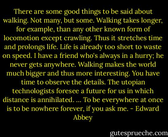 There are some good things to be said about walking. Not many, but some. Walking takes longer, for example, than any other known form of locomotion except crawling. Thus it stretches time and prolongs life. Life is already too short to waste on speed. I have a friend who's always in a hurry; he never gets anywhere. Walking makes the world much bigger and thus more interesting. You have time to observe the details. The utopian technologists foresee a future for us in which distance is annihilated. … To be everywhere at once is to be nowhere forever, if you ask me. - Edward Abbey