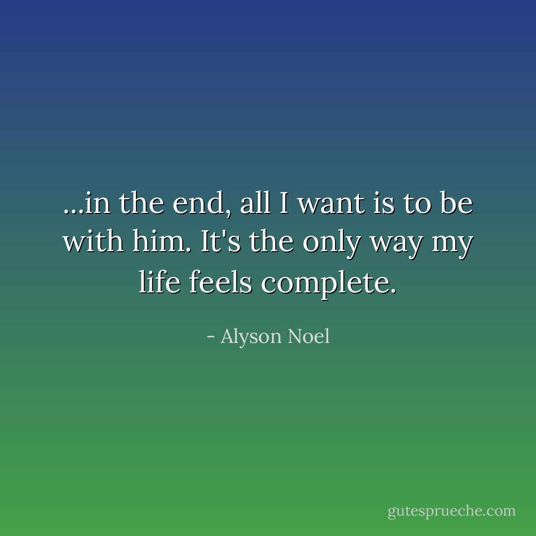 ...in the end, all I want is to be with him. It's the only way my life feels complete. - Alyson Noel