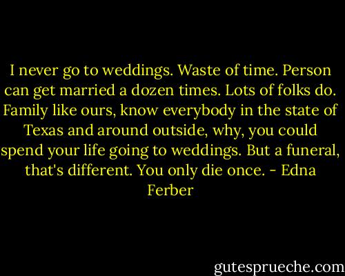 I never go to weddings. Waste of time. Person can get married a dozen times. Lots of folks do. Family like ours, know everybody in the state of Texas and around outside, why, you could spend your life going to weddings. But a funeral, that's different. You only die once. - Edna Ferber