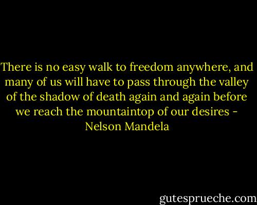 There is no easy walk to freedom anywhere, and many of us will have to pass through the valley of the shadow of death again and again before we reach the mountaintop of our desires - Nelson Mandela