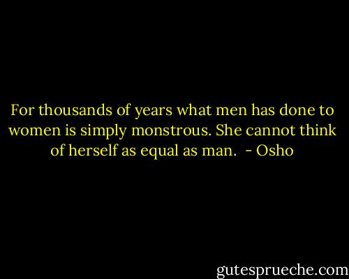 For thousands of years what men has done to women is simply monstrous. She cannot think of herself as equal as man.  - Osho