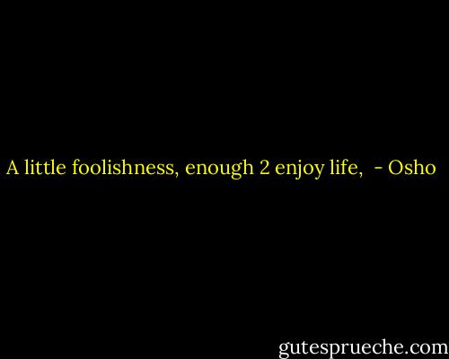 A little foolishness, enough 2 enjoy life,  - Osho