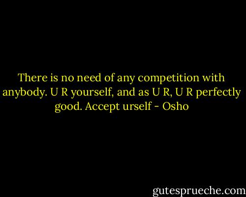 There is no need of any competition with anybody. U R yourself, and as U R, U R perfectly good. Accept urself - Osho