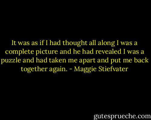 It was as if I had thought all along I was a complete picture and he had revealed I was a puzzle and had taken me apart and put me back together again. - Maggie Stiefvater