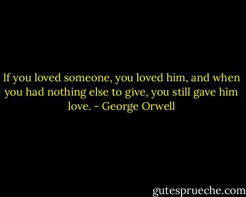 If you loved someone, you loved him, and when you had nothing else to give, you still gave him love. - George Orwell