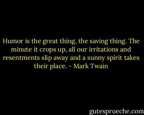 Humor is the great thing, the saving thing. The minute it crops up, all our irritations and resentments slip away and a sunny spirit takes their place. - Mark Twain