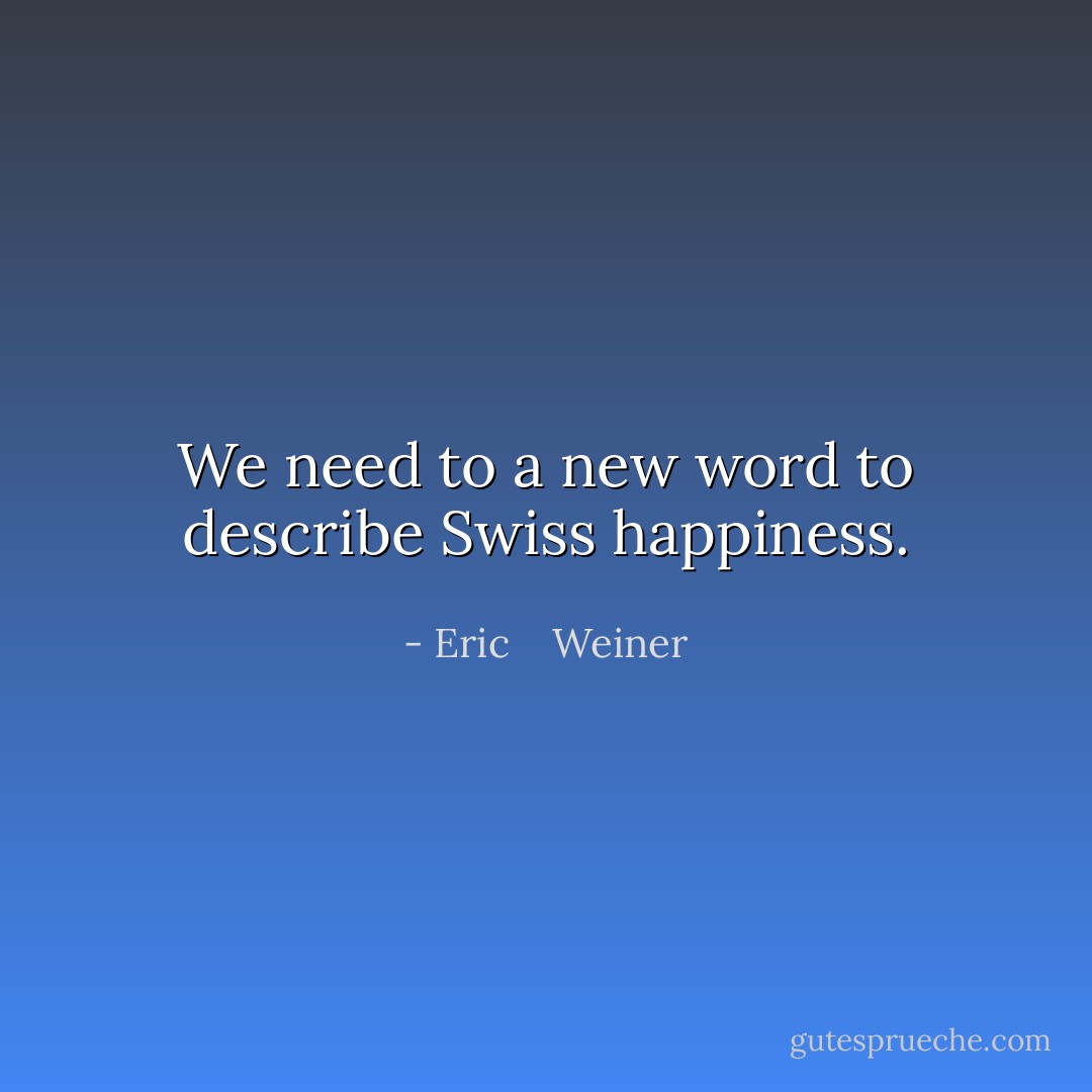 We need to a new word to describe Swiss happiness. - Eric    Weiner