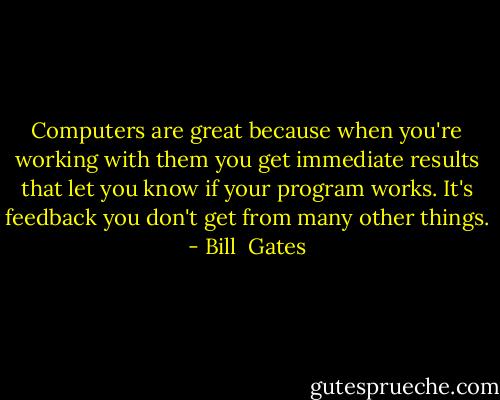 Computers are great because when you're working with them you get immediate results that let you know if your program works. It's feedback you don't get from many other things. - Bill  Gates