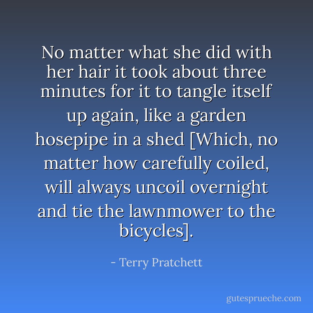 No matter what she did with her hair it took about three minutes for it to tangle itself up again, like a garden hosepipe in a shed [Which, no matter how carefully coiled, will always uncoil overnight and tie the lawnmower to the bicycles]. - Terry Pratchett