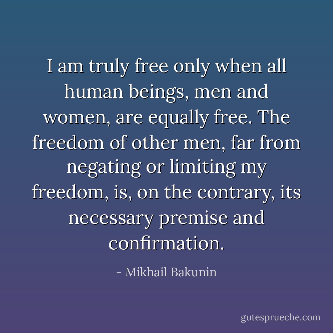 I am truly free only when all human beings, men and women, are equally free. The freedom of other men, far from negating or limiting my freedom, is, on the contrary, its necessary premise and confirmation. - Mikhail Bakunin