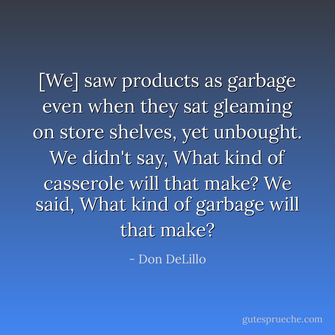[We] saw products as garbage even when they sat gleaming on store shelves, yet unbought. We didn't say, What kind of casserole will that make? We said, What kind of garbage will that make? - Don DeLillo