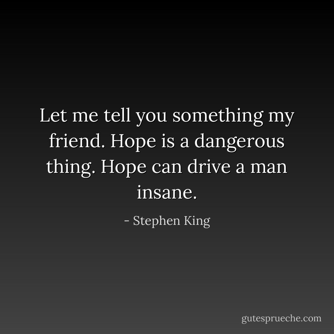 Let me tell you something my friend. Hope is a dangerous thing. Hope can drive a man insane. - Stephen King