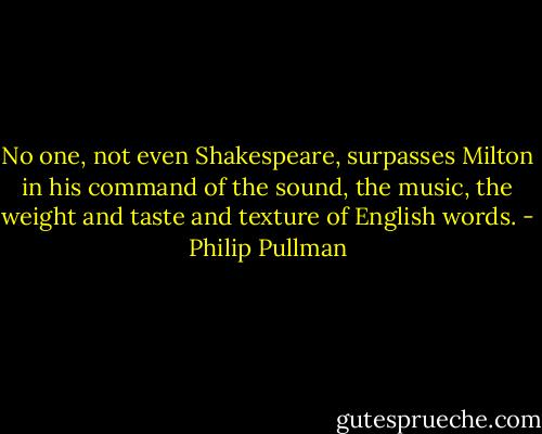No one, not even Shakespeare, surpasses Milton in his command of the sound, the music, the weight and taste and texture of English words. - Philip Pullman