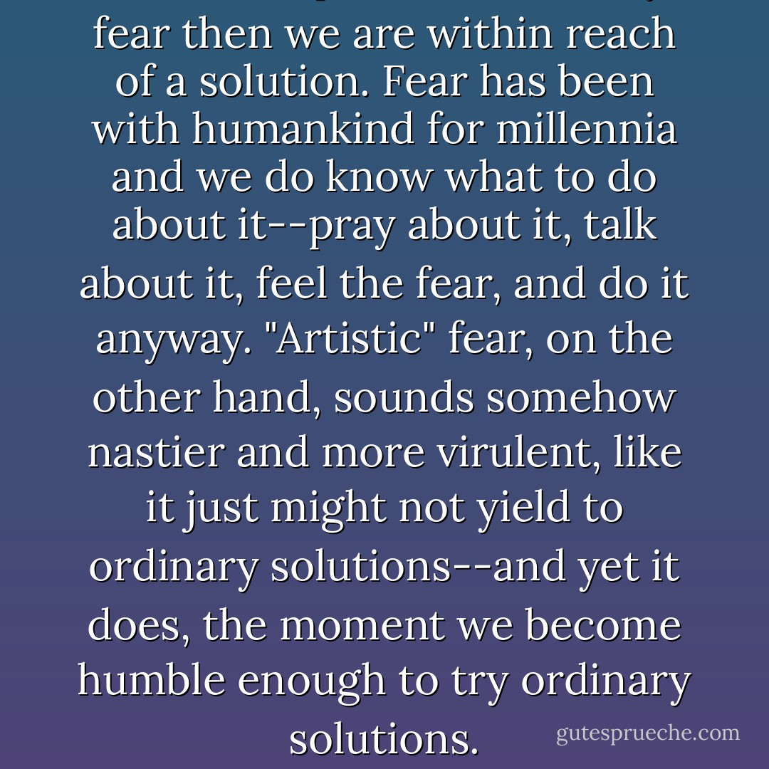 If we have plain old ordinary fear then we are within reach of a solution. Fear has been with humankind for millennia and we do know what to do about it--pray about it, talk about it, feel the fear, and do it anyway. "Artistic" fear, on the other hand, sounds somehow nastier and more virulent, like it just might not yield to ordinary solutions--and yet it does, the moment we become humble enough to try ordinary solutions. - Julia Cameron