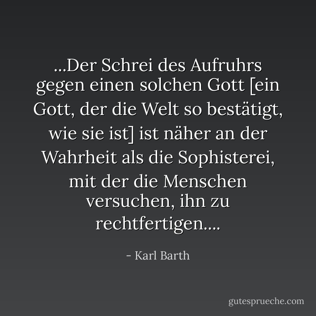 ...Der Schrei des Aufruhrs gegen einen solchen Gott [ein Gott, der die Welt so bestätigt, wie sie ist] ist näher an der Wahrheit als die Sophisterei, mit der die Menschen versuchen, ihn zu rechtfertigen.... - Karl Barth<