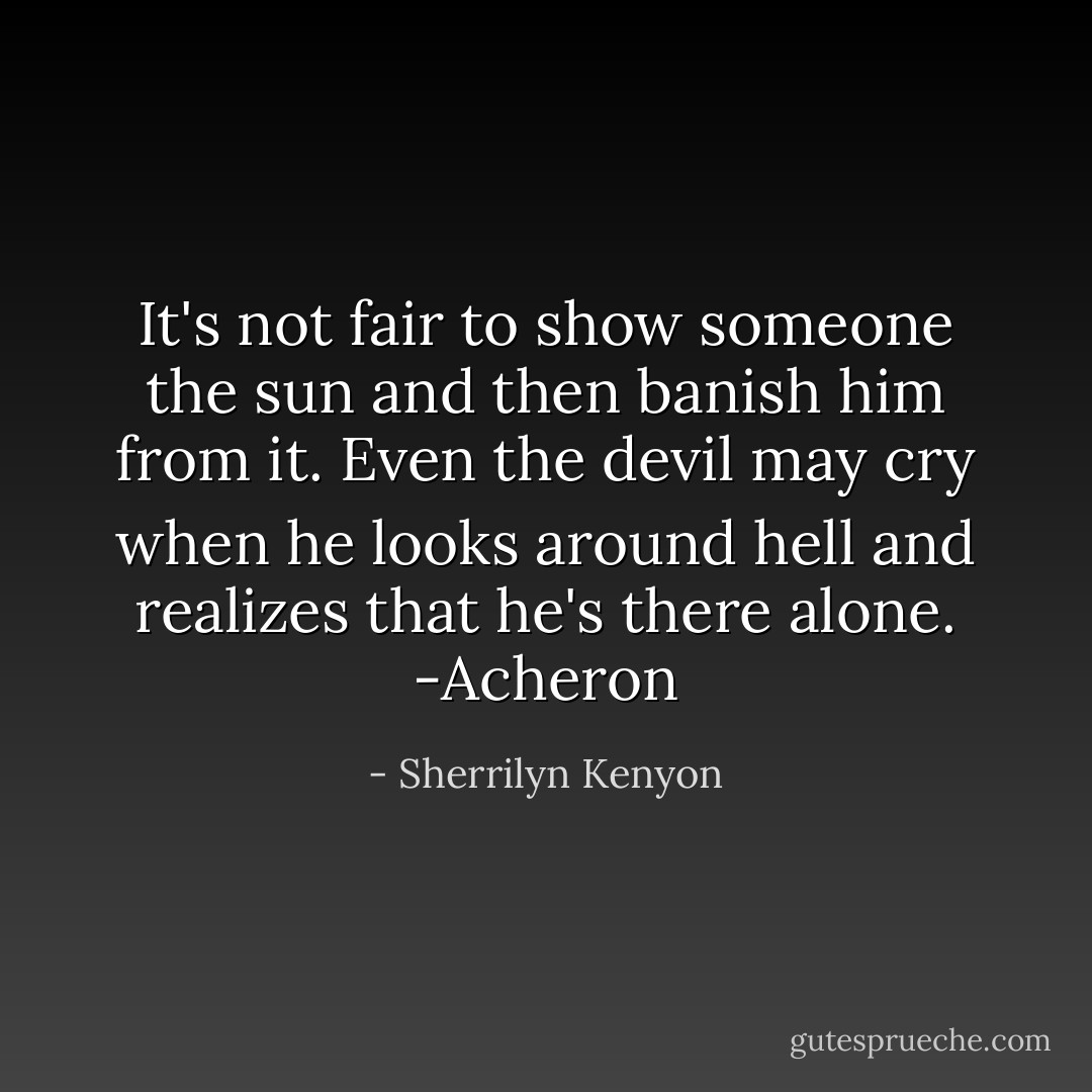 It's not fair to show someone the sun and then banish him from it. Even the devil may cry when he looks around hell and realizes that he's there alone. -Acheron - Sherrilyn Kenyon
