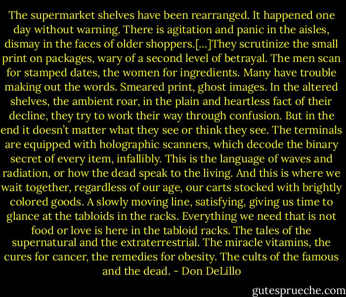 The supermarket shelves have been rearranged. It happened one day without warning. There is agitation and panic in the aisles, dismay in the faces of older shoppers.[…]They scrutinize the small print on packages, wary of a second level of betrayal. The men scan for stamped dates, the women for ingredients. Many have trouble making out the words. Smeared print, ghost images. In the altered shelves, the ambient roar, in the plain and heartless fact of their decline, they try to work their way through confusion. But in the end it doesn’t matter what they see or think they see. The terminals are equipped with holographic scanners, which decode the binary secret of every item, infallibly. This is the language of waves and radiation, or how the dead speak to the living. And this is where we wait together, regardless of our age, our carts stocked with brightly colored goods. A slowly moving line, satisfying, giving us time to glance at the tabloids in the racks. Everything we need that is not food or love is here in the tabloid racks. The tales of the supernatural and the extraterrestrial. The miracle vitamins, the cures for cancer, the remedies for obesity. The cults of the famous and the dead. - Don DeLillo