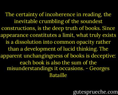 The certainty of incoherence in reading, the inevitable crumbling of the soundest constructions, is the deep truth of books. Since appearance constitutes a limit, what truly exists is a dissolution into common opacity rather than a development of lucid thinking. The apparent unchangingness of books is deceptive: each book is also the sum of the misunderstandings it occasions. - Georges Bataille