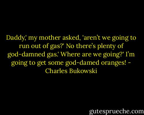Daddy,' my mother asked, 'aren’t we going to run out of gas?'<br />No there’s plenty of god-damned gas.'<br />Where are we going?'<br />I’m going to get some god-damed oranges! - Charles Bukowski