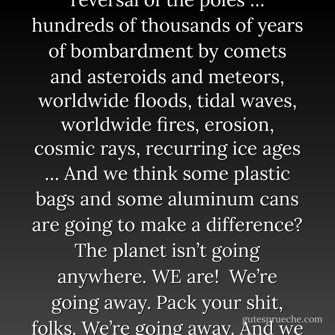 We’re so self-important. Everybody’s going to save something now. “Save the trees, save the bees, save the whales, save those snails.” And the greatest arrogance of all: save the planet. Save the planet, we don’t even know how to take care of ourselves yet. I’m tired of this shit. I’m tired of f-ing Earth Day. I’m tired of these self-righteous environmentalists, these white, bourgeois liberals who think the only thing wrong with this country is that there aren’t enough bicycle paths. People trying to make the world safe for Volvos. Besides, environmentalists don’t give a shit about the planet. Not in the abstract they don’t. You know what they’re interested in? A clean place to live. Their own habitat. They’re worried that some day in the future they might be personally inconvenienced. Narrow, unenlightened self-interest doesn’t impress me.<br /><br />The planet has been through a lot worse than us. Been through earthquakes, volcanoes, plate tectonics, continental drift, solar flares, sun spots, magnetic storms, the magnetic reversal of the poles … hundreds of thousands of years of bombardment by comets and asteroids and meteors, worldwide floods, tidal waves, worldwide fires, erosion, cosmic rays, recurring ice ages … And we think some plastic bags and some aluminum cans are going to make a difference? The planet isn’t going anywhere. WE are!<br /><br />We’re going away. Pack your shit, folks. We’re going away. And we won’t leave much of a trace, either. Maybe a little Styrofoam … The planet’ll be here and we’ll be long gone. Just another failed mutation. Just another closed-end biological mistake. An evolutionary cul-de-sac. The planet’ll shake us off like a bad case of fleas.<br /><br />The planet will be here for a long, long, LONG time after we’re gone, and it will heal itself, it will cleanse itself, ’cause that’s what it does. It’s a self-correcting system. The air and the water will recover, the earth will be renewed. And if it’s true that plastic is not degradable, well, the planet will simply incorporate plastic into a new paradigm: the earth plus plastic. The earth doesn’t share our prejudice toward plastic. Plastic came out of the earth. The earth probably sees plastic as just another one of its children. Could be the only reason the earth allowed us to be spawned from it in the first place. It wanted plastic for itself. Didn’t know how to make it. Needed us. Could be the answer to our age-old egocentric philosophical question, “Why are we here?” <br /><br />Plastic… asshole. - George Carlin
