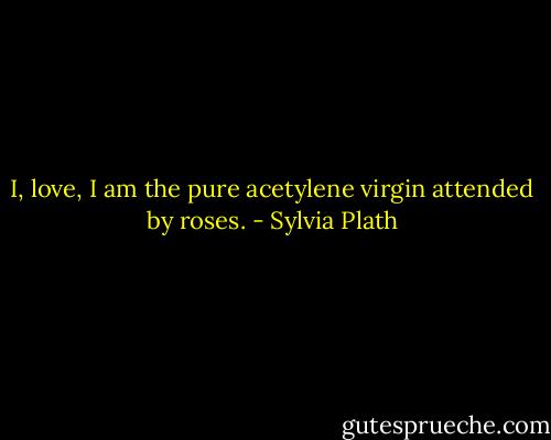 I, love, I am the pure acetylene virgin attended by roses. - Sylvia Plath
